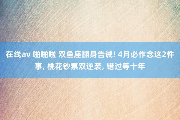 在线av 啪啪啦 双鱼座翻身告诫! 4月必作念这2件事, 桃花钞票双逆袭, 错过等十年