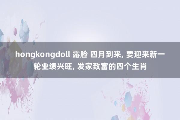 hongkongdoll 露脸 四月到来, 要迎来新一轮业绩兴旺, 发家致富的四个生肖