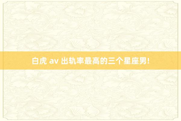 白虎 av 出轨率最高的三个星座男!