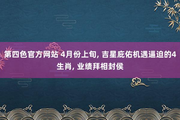 第四色官方网站 4月份上旬, 吉星庇佑机遇逼迫的4生肖, 业绩拜相封侯