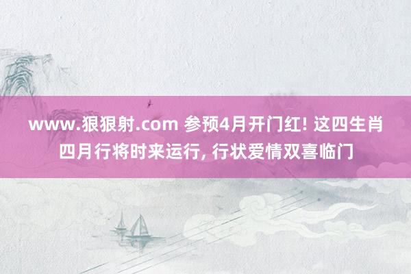 www.狠狠射.com 参预4月开门红! 这四生肖四月行将时来运行, 行状爱情双喜临门