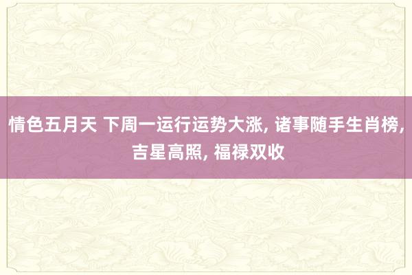 情色五月天 下周一运行运势大涨, 诸事随手生肖榜, 吉星高照, 福禄双收