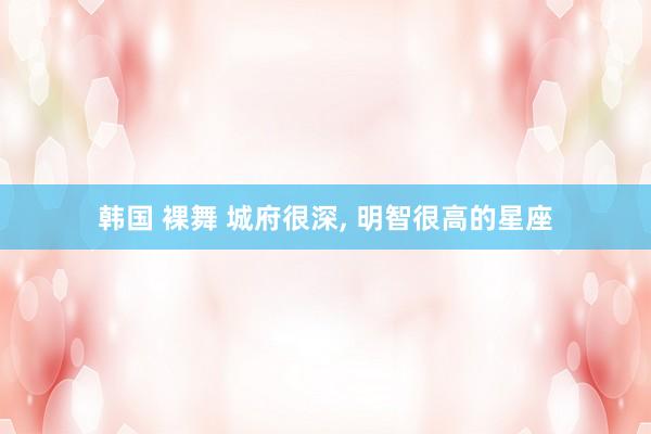 韩国 裸舞 城府很深, 明智很高的星座