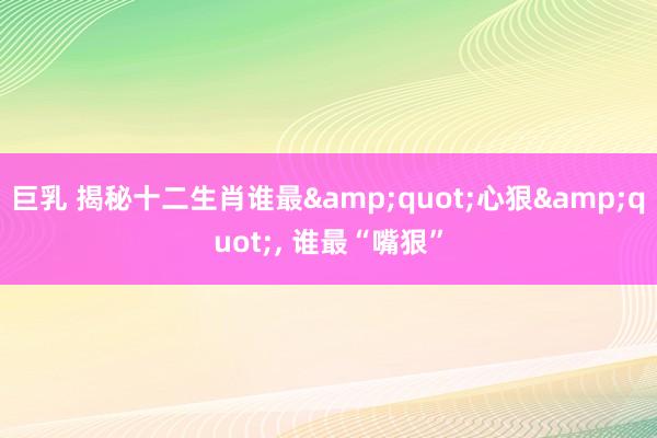 巨乳 揭秘十二生肖谁最&quot;心狠&quot;, 谁最“嘴狠”
