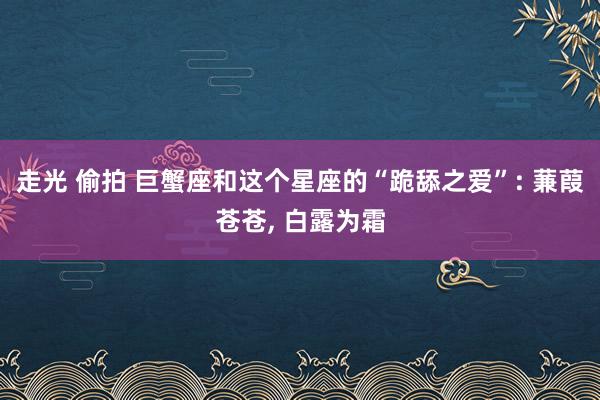 走光 偷拍 巨蟹座和这个星座的“跪舔之爱”: 蒹葭苍苍, 白露为霜