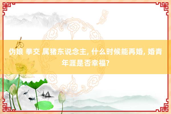 伪娘 拳交 属猪东说念主, 什么时候能再婚, 婚青年涯是否幸福?