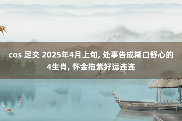 cos 足交 2025年4月上旬, 处事告成糊口舒心的4生肖, 怀金拖紫好运连连