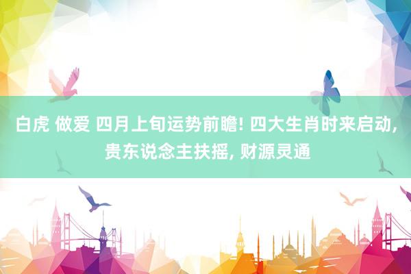 白虎 做爱 四月上旬运势前瞻! 四大生肖时来启动, 贵东说念主扶摇, 财源灵通