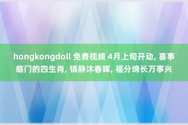 hongkongdoll 免费视频 4月上旬开动, 喜事临门的四生肖, 镇静沐春晖, 福分绵长万事兴