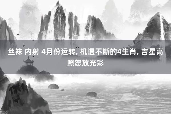 丝袜 内射 4月份运转, 机遇不断的4生肖, 吉星高照怒放光彩