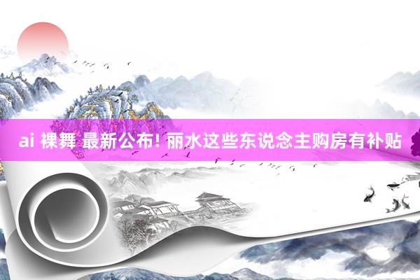 ai 裸舞 最新公布! 丽水这些东说念主购房有补贴