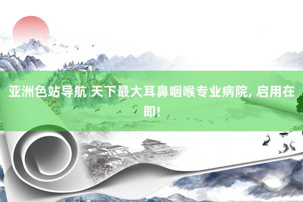 亚洲色站导航 天下最大耳鼻咽喉专业病院, 启用在即!