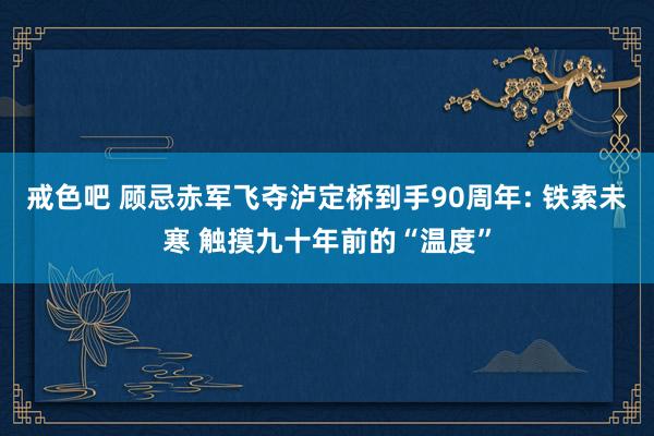 戒色吧 顾忌赤军飞夺泸定桥到手90周年: 铁索未寒 触摸九十年前的“温度”