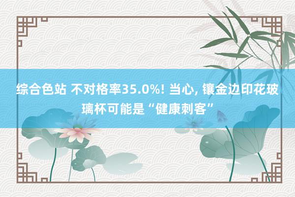 综合色站 不对格率35.0%! 当心, 镶金边印花玻璃杯可能是“健康刺客”