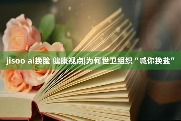 jisoo ai换脸 健康视点|为何世卫组织“喊你换盐”