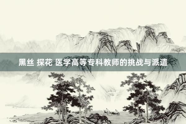 黑丝 探花 医学高等专科教师的挑战与派遣