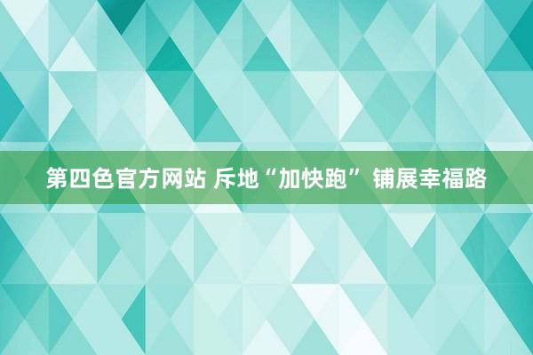 第四色官方网站 斥地“加快跑” 铺展幸福路