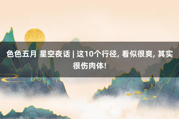 色色五月 星空夜话 | 这10个行径, 看似很爽, 其实很伤肉体!