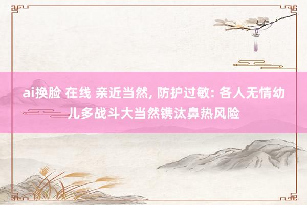 ai换脸 在线 亲近当然, 防护过敏: 各人无情幼儿多战斗大当然镌汰鼻热风险