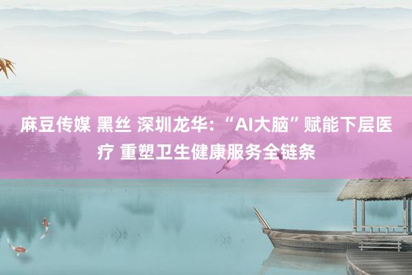麻豆传媒 黑丝 深圳龙华: “AI大脑”赋能下层医疗 重塑卫生健康服务全链条