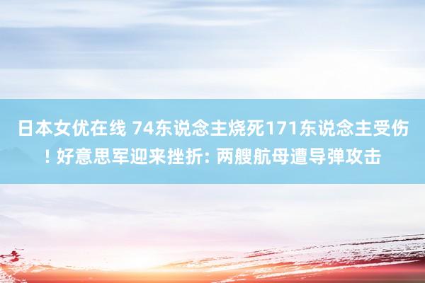 日本女优在线 74东说念主烧死171东说念主受伤! 好意思军迎来挫折: 两艘航母遭导弹攻击