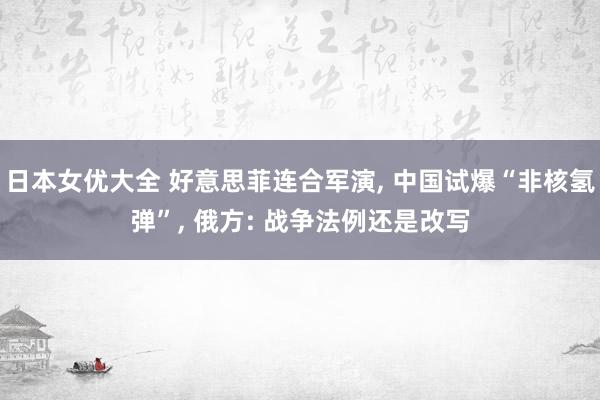 日本女优大全 好意思菲连合军演, 中国试爆“非核氢弹”, 俄方: 战争法例还是改写