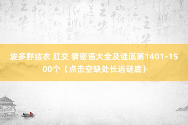 波多野结衣 肛交 猜密语大全及谜底第1401-1500个（点击空缺处长远谜底）