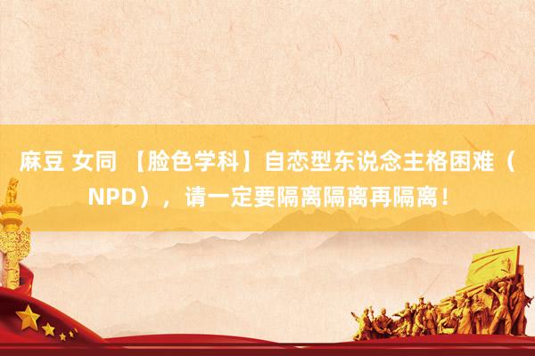 麻豆 女同 【脸色学科】自恋型东说念主格困难（NPD），请一定要隔离隔离再隔离！