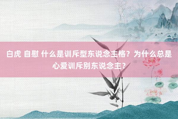 白虎 自慰 什么是训斥型东说念主格？为什么总是心爱训斥别东说念主？