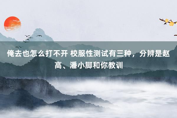 俺去也怎么打不开 校服性测试有三种，分辨是赵高、潘小脚和你教训