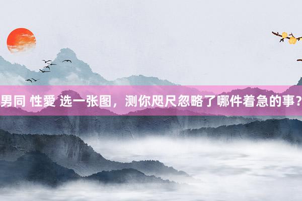 男同 性愛 选一张图，测你咫尺忽略了哪件着急的事？