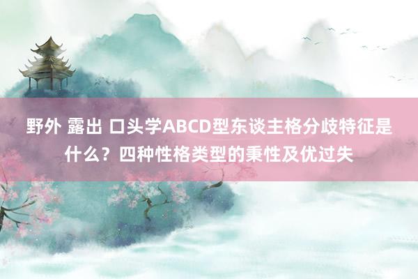 野外 露出 口头学ABCD型东谈主格分歧特征是什么？四种性格类型的秉性及优过失