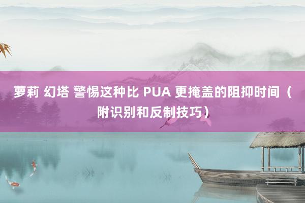 萝莉 幻塔 警惕这种比 PUA 更掩盖的阻抑时间（附识别和反制技巧）