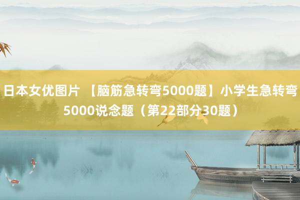 日本女优图片 【脑筋急转弯5000题】小学生急转弯5000说念题（第22部分30题）