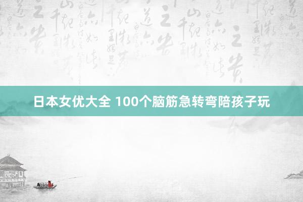 日本女优大全 100个脑筋急转弯陪孩子玩