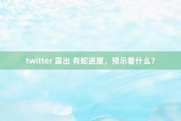 twitter 露出 有蛇进屋，预示着什么？