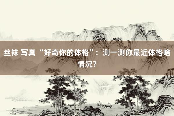 丝袜 写真 “好奇你的体格”：测一测你最近体格啥情况？