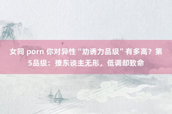 女同 porn 你对异性“劝诱力品级”有多高？第5品级：撩东谈主无形，低调却致命