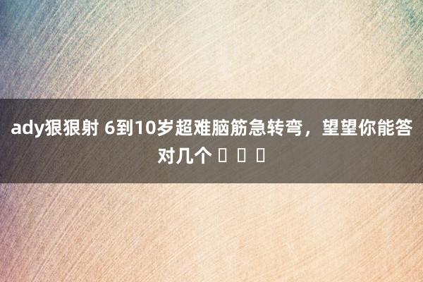ady狠狠射 6到10岁超难脑筋急转弯，望望你能答对几个 ​​​