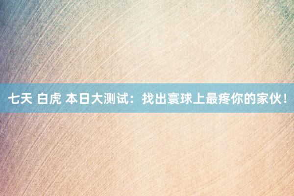 七天 白虎 本日大测试：找出寰球上最疼你的家伙！