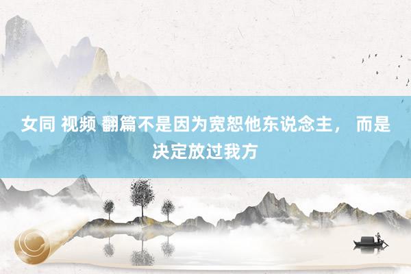 女同 视频 翻篇不是因为宽恕他东说念主， 而是决定放过我方