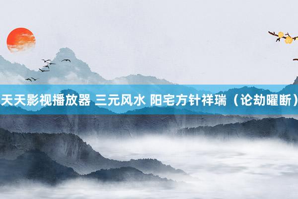 天天影视播放器 三元风水 阳宅方针祥瑞(论劫曜断)