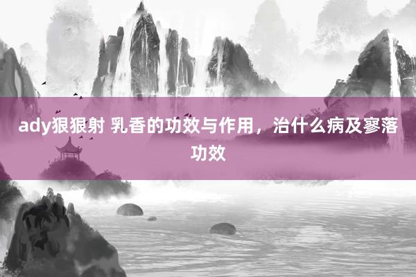 ady狠狠射 乳香的功效与作用，治什么病及寥落功效
