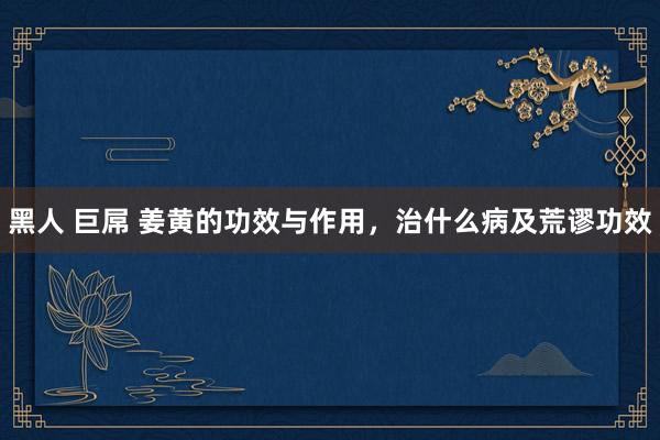 黑人 巨屌 姜黄的功效与作用，治什么病及荒谬功效