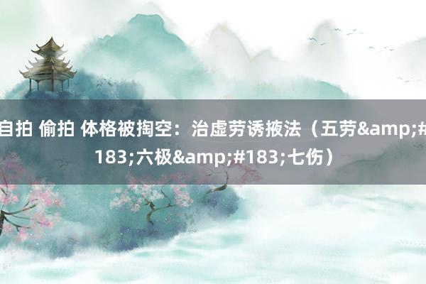 自拍 偷拍 体格被掏空：治虚劳诱掖法（五劳&#183;六极&#183;七伤）