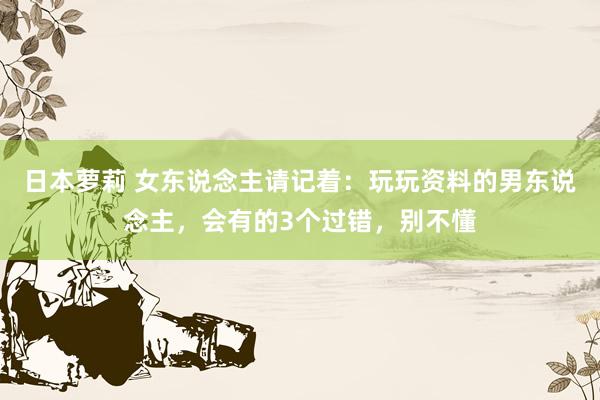 日本萝莉 女东说念主请记着：玩玩资料的男东说念主，会有的3个过错，别不懂