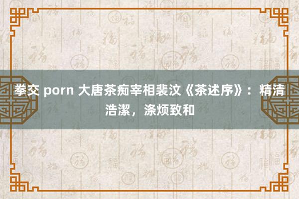拳交 porn 大唐茶痴宰相裴汶《茶述序》：精清浩潔，涤烦致和