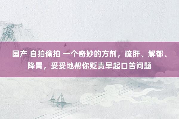 国产 自拍偷拍 一个奇妙的方剂，疏肝、解郁、降胃，妥妥地帮你贬责早起口苦问题