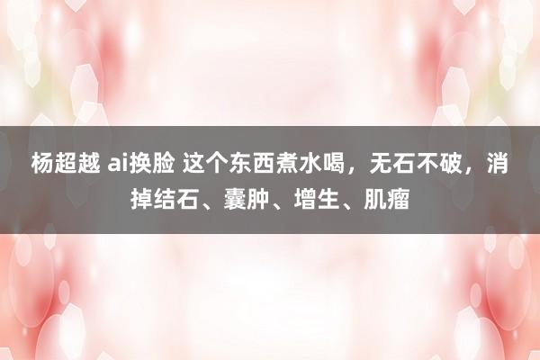 杨超越 ai换脸 这个东西煮水喝，无石不破，消掉结石、囊肿、增生、肌瘤