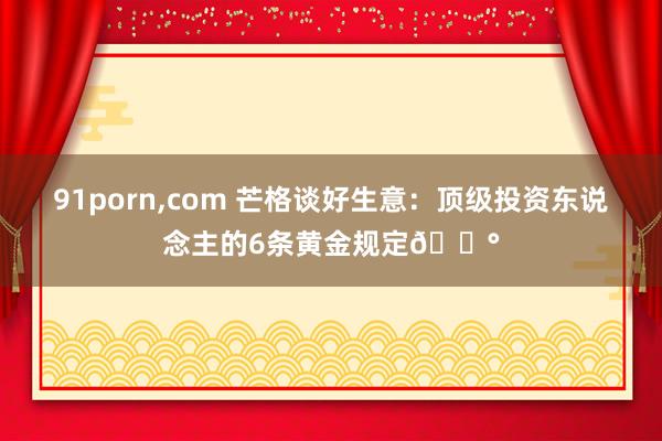 91porn,com 芒格谈好生意：顶级投资东说念主的6条黄金规定💰
